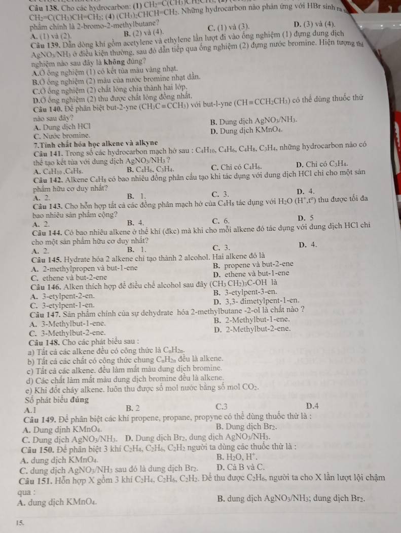 Cho các hydrocarbon: (1) CH_2=C(C
CH_2=C(CH_3)CH=CH ): (4) (CH_3)_2( `1 HCH=CH_2. Những hydrocarbon nào phản ứng với HBr sinh ra
phẩm chính là 2-bromo-2-methylbutane? C. (1) và (3). D. (3) và (4).
A. (1) và (2). B. (2) và (4).
Cầu 139, Dẫn dòng khí gồm acetylene và ethylene lằn lượt đi vào ổng nghiệm (1) đựng dung dịch
AgNO_3NH_3 Ở ở điều kiện thường, sau đó dẫn tiếp qua ống nghiệm (2) dựng nước bromine. Hiện tượng thị
nghiệm nào sau đãy là không đúng?
A.Ở ông nghiệm (1) có kết tủa màu vàng nhạt.
B.Ở ông nghiệm (2) màu của nước bromine nhạt dẫn.
C.Ở ống nghiệm (2) chất lỏng chia thành hai lớp.
D.Ở ông nghiệm (2) thu được chất lông đồng nhất,
Câu 140. Để phân biệt but-2-yne (CH_3Cequiv CCH_3) với but-l-yne (CH= CH₂CH₃) có thể dùng thuốc thử
nào sau đây?
A. Dung dịch HCl B. Dung dịch AgNO_3/NH_3.
C. Nước bromine. D. Dung dịch KMnO₄.
7.Tính chất hóa học alkene và alkyne
Câu 141. Trong số các hydrocarbon mạch hở sau : C₄H₁₀, C_4H_6. C_4H_8,C_3H_4 , những hydrocarbon nào có
thể tạo kết tủa với dung dịch AgN O_3/NH ?
A. C₄H₁0 .C₄Hs. B. C₄H₆, C₃H₄. C. Chỉ có C_4H_6. D. Chỉ có C₃H₄.
Câu 142. Alkene C₄Hs có bao nhiêu đồng phân cầu tạo khi tác dụng với dung dịch HCl chỉ cho một sản
phẩm hữu cơ duy nhất?
A. 2. B. 1. C. 3. D. 4.
Câu 143. Cho hỗn hợp tắt cả các đồng phân mạch hở của C4Hş tác dụng với H_2O (H^+,t^0) thu được tối đa
bao nhiêu sản phẩm cộng? D. 5
A. 2. B. 4. C. 6.
Câu 144. Có bao nhiêu alkene ở thể khí (đkc) mà khi cho mỗi alkene đó tác dụng với dung dịch HCl chi
cho một sản phẩm hữu cơ duy nhất?
A. 2. B. 1. C. 3. D. 4.
Câu 145. Hydrate hóa 2 alkene chi tạo thành 2 alcohol. Hai alkene đó là
A. 2-methylpropen và but-1-ene B. propene và but-2-ene
C. ethene và but-2-ene D. ethene và but-1-ene
Câu 146. Alken thích hợp đề điều chế alcohol sau đây (CH: CH_2 )₃C-OH là
A. 3-etylpent-2-en. B. 3-etylpent-3-en.
C. 3-etylpent-1-en. D. 3,3- dimetylpent-1-en.
Câu 147. Sản phẩm chính của sự dehydrate hóa 2-methylbutane -2-ol là chất nào ?
A. 3-Methylbut-1-ene. B. 2-Methylbut-1-ene.
C. 3-Methylbut-2-ene. D. 2-Methylbut-2-ene.
Câu 148. Cho các phát biểu sau :
a) Tất cả các alkene đều có công thức là C₆H₂.
b) Tất cả các chất có công thức chung C_nH_2n đều là alkene.
c) Tắt cả các alkene. đều làm mất màu dung dịch bromine.
d) Các chất làm mất màu dung dịch bromine đều là alkene.
e) Khi đốt cháy alkene. luôn thu được số mol nước bằng số mol CO_2.
Số phát biểu đúng
A.1 B. 2 C.3 D.4
Câu 149. Để phân biệt các khí propene, propane, propyne có thể dùng thuốc thử là :
A. Dung dịnh KMnO₄. B. Dung dịch Br₂.
C. Dung dịch Ag NO_3/N NH3. D. Dung dịch Br₂, dung dịch AgNO_3/NH_3.
Câu 150. Để phân biệt 3 khí C_2H_4,C_2H_6,C_2 H2 người ta dùng các thuốc thử là :
A. dung dịch KMnO_4.
B. H_2O,H^+.
C. dung dịch AgNO_3/NH_3 sau đó là dung dịch Br₂. D. Cả B và C.
Câu 151. Hỗn hợp X gồm 3 khí C_2H_4,C_2H_6,C_2H_2 Để thu được C₂H₆, người ta cho X lần lượt lội chậm
qua :
A. dung dịch KMnO₄. B. dung dịch AgNO_3/NH_3; dung dịch Br₂.
15.