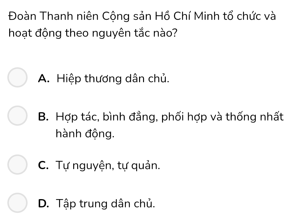 Đoàn Thanh niên Cộng sản Hồ Chí Minh tổ chức và
hoạt động theo nguyên tắc nào?
A. Hiệp thương dân chủ.
B. Hợp tác, bình đẳng, phối hợp và thống nhất
hành động.
C. Tự nguyện, tự quản.
D. Tập trung dân chủ.