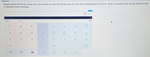 Moesha needs $79.50 for a class trip. She already has $22.35 and she can earn the rest by babysitting for 8 hours. Write an equation that can be solved to find
h, Moesha's hourly earnings.