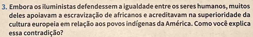 Embora os iluministas defendessem a igualdade entre os seres humanos, muitos 
deles apoiavam a escravização de africanos e acreditavam na superioridade da 
cultura europeia em relação aos povos indígenas da América. Como você explica 
essa contradição?