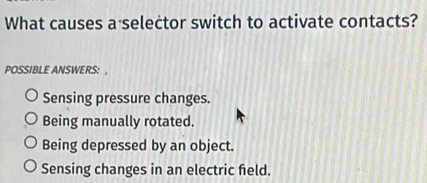 What causes a selector switch to activate contacts?
POSSIBLE ANSWERS: ,
Sensing pressure changes.
Being manually rotated.
Being depressed by an object.
Sensing changes in an electric field.