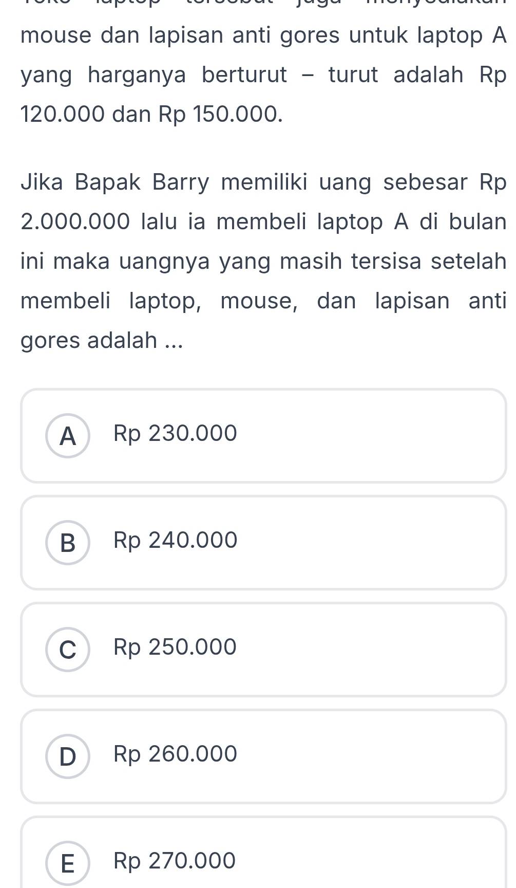 mouse dan lapisan anti gores untuk laptop A
yang harganya berturut - turut adalah Rp
120.000 dan Rp 150.000.
Jika Bapak Barry memiliki uang sebesar Rp
2.000.000 lalu ia membeli laptop A di bulan
ini maka uangnya yang masih tersisa setelah
membeli laptop, mouse, dan lapisan anti
gores adalah ...
A Rp 230.000
B Rp 240.000
C) Rp 250.000
D Rp 260.000
E Rp 270.000