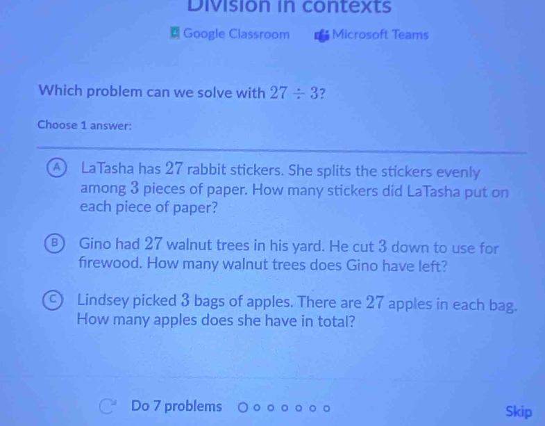 Division in contexts
Google Classroom Microsoft Teams
Which problem can we solve with 27/ 3 ?
Choose 1 answer:
A ) LaTasha has 27 rabbit stickers. She splits the stickers evenly
among 3 pieces of paper. How many stickers did LaTasha put on
each piece of paper?
B) Gino had 27 walnut trees in his yard. He cut 3 down to use for
firewood. How many walnut trees does Gino have left?
C) Lindsey picked 3 bags of apples. There are 27 apples in each bag.
How many apples does she have in total?
Do 7 problems Skip