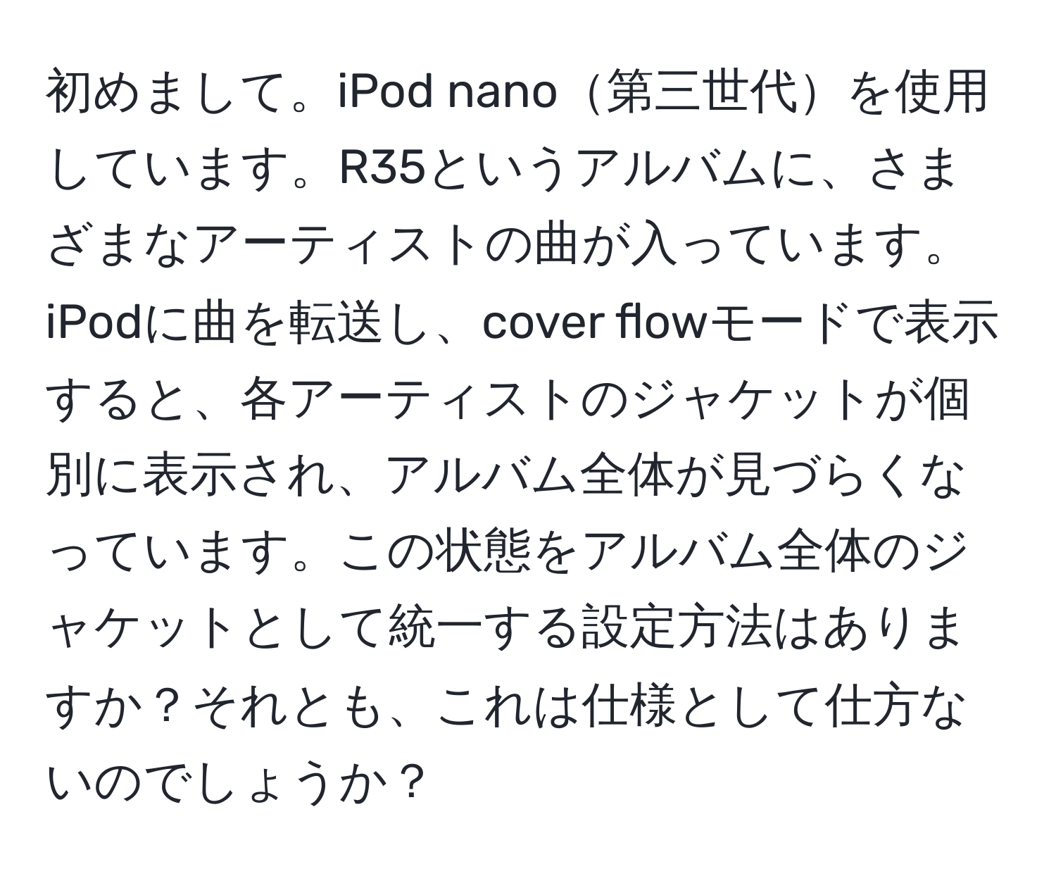 初めまして。iPod nano第三世代を使用しています。R35というアルバムに、さまざまなアーティストの曲が入っています。iPodに曲を転送し、cover flowモードで表示すると、各アーティストのジャケットが個別に表示され、アルバム全体が見づらくなっています。この状態をアルバム全体のジャケットとして統一する設定方法はありますか？それとも、これは仕様として仕方ないのでしょうか？