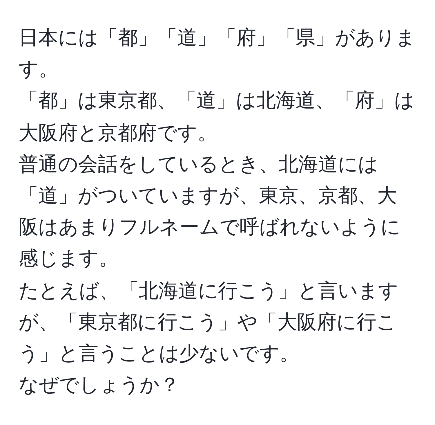 日本には「都」「道」「府」「県」があります。  
「都」は東京都、「道」は北海道、「府」は大阪府と京都府です。  
普通の会話をしているとき、北海道には「道」がついていますが、東京、京都、大阪はあまりフルネームで呼ばれないように感じます。  
たとえば、「北海道に行こう」と言いますが、「東京都に行こう」や「大阪府に行こう」と言うことは少ないです。  
なぜでしょうか？