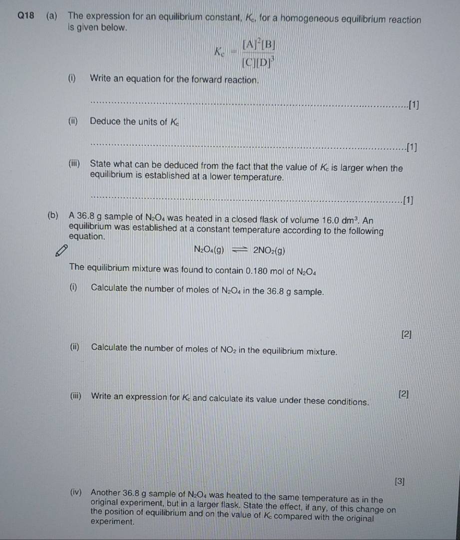 The expression for an equilibrium constant, K_c, for a homogeneous equilibrium reaction 
is given below.
K_c=frac [A]^2[B][C][D]^3
(i) Write an equation for the forward reaction. 
_ 
.[1] 
(ii) Deduce the units of K_c
_ 
.[1] 
(iii) State what can be deduced from the fact that the value of K_c is larger when the 
equilibrium is established at a lower temperature. 
_ 
.[1] 
(b) A 36.8 g sample of N_2O_4 was heated in a closed flask of volume 16.0dm^3. An 
equilibrium was established at a constant temperature according to the following 
equation.
N_2O_4(g)leftharpoons 2NO_2(g)
The equilibrium mixture was found to contain 0.180 mol of N_2O_4
(i) Calculate the number of moles of N_2O_4 in the 36.8 g sample. 
[2] 
(ii) Calculate the number of moles of NO_2 in the equilibrium mixture. 
[2] 
(iii) Write an expression for K and calculate its value under these conditions. 
[3] 
(iv) Another 36.8 g sample of N_2O was heated to the same temperature as in the 
original experiment, but in a larger flask. State the effect, if any, of this change on 
the position of equilibrium and on the value of K compared with the original 
experiment.