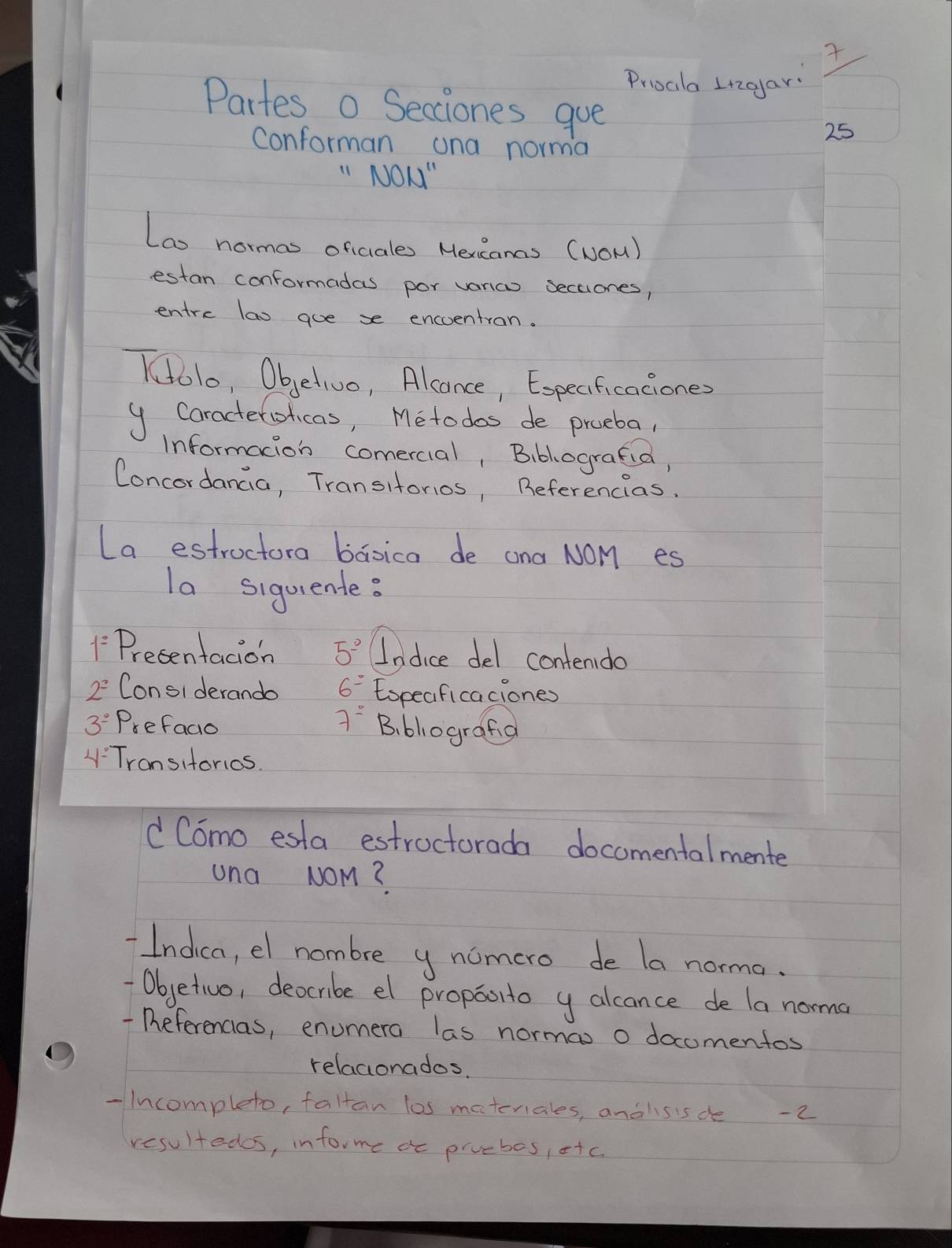 Proat I2gar: 
Partes o Secciones gue 
25 
conforman ana norma 
"No = 
Lao normas oficales Hexcancs (NOm) 
estan conformadas por vanao seceones, 
entre lao gue se encoentron. 
lo, Objetivo, Alconce, Especficaciones 
y Caracterolicas, Metodos de proeba, 
informacion comercial, Biblografia, 
Concordancia, Transitorios, Referencias. 
La estroctora baoica de ana NOM es 
la siquiente?
1^2 Presentacion 5° Lodice del contendo
2^2 Considerando 6^= Espeaficaciones
7^-
3^(_ circ) Prefago B. blografa 
4-7 ronsitorios. 
d Como esta estroctorada docomentalmente 
una NOM? 
Indica, el nombre y nomero de la norma. 
-Objetivo, deocribe el propoorto y alcance de la norma 
-Deferencias, enumera las normas o docomentos 
relacionados. 
-Incompleto, faltan los materiales, andlisis de -2 
resultedos, infor me ac pivebos,ofc