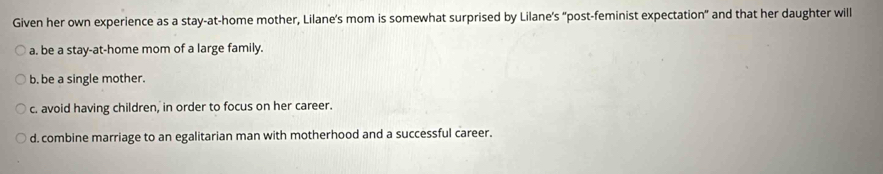 Given her own experience as a stay-at-home mother, Lilane’s mom is somewhat surprised by Lilane's "post-feminist expectation" and that her daughter will
a. be a stay-at-home mom of a large family.
b. be a single mother.
c. avoid having children, in order to focus on her career.
d. combine marriage to an egalitarian man with motherhood and a successful career.