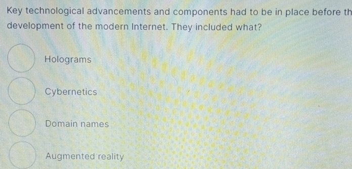 Key technological advancements and components had to be in place before th
development of the modern Internet. They included what?
Holograms
Cybernetics
Domain names
Augmented reality