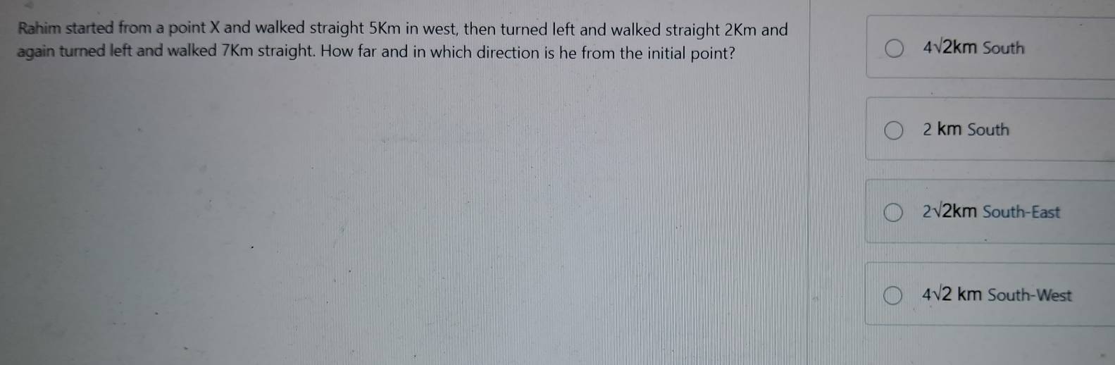 Rahim started from a point X and walked straight 5Km in west, then turned left and walked straight 2Km and
4sqrt(2)km
again turned left and walked 7Km straight. How far and in which direction is he from the initial point? South
2 km South
2sqrt(2)km South-East
4sqrt(2)km South-West