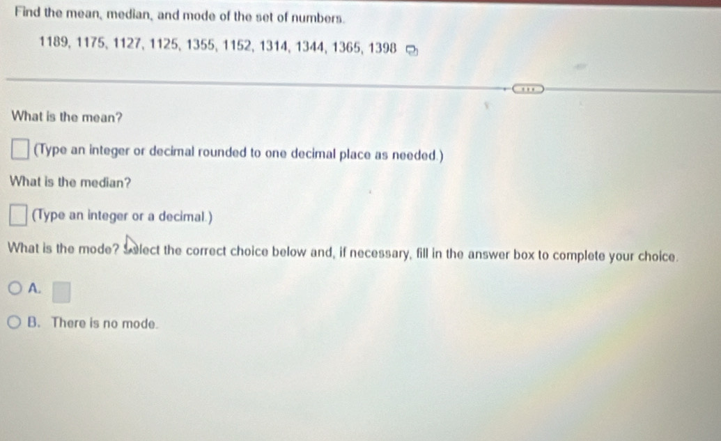 Find the mean, median, and mode of the set of numbers.
1189, 1175, 1127, 1125, 1355, 1152, 1314, 1344, 1365, 1398
What is the mean?
(Type an integer or decimal rounded to one decimal place as needed.)
What is the median?
(Type an integer or a decimal.)
What is the mode? Select the correct choice below and, if necessary, fill in the answer box to complete your choice.
A. □
B. There is no mode.