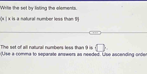 Write the set by listing the elements.
x | x is a natural number less than 9
The set of all natural numbers less than 9 is  □ . 
(Use a comma to separate answers as needed. Use ascending order