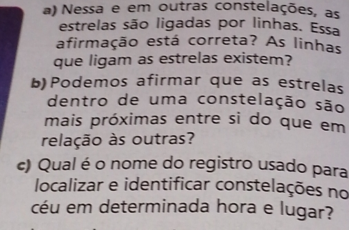 Nessa e em outras constelações, as 
estrelas são ligadas por linhas. Essa 
afirmação está correta? As linhas 
que ligam as estrelas existem? 
b)Podemos afirmar que as estrelas 
dentro de uma constelação são 
mais próximas entre si do que em 
relação às outras? 
c) Qual é o nome do registro usado para 
localizar e identificar constelações no 
céu em determinada hora e lugar?