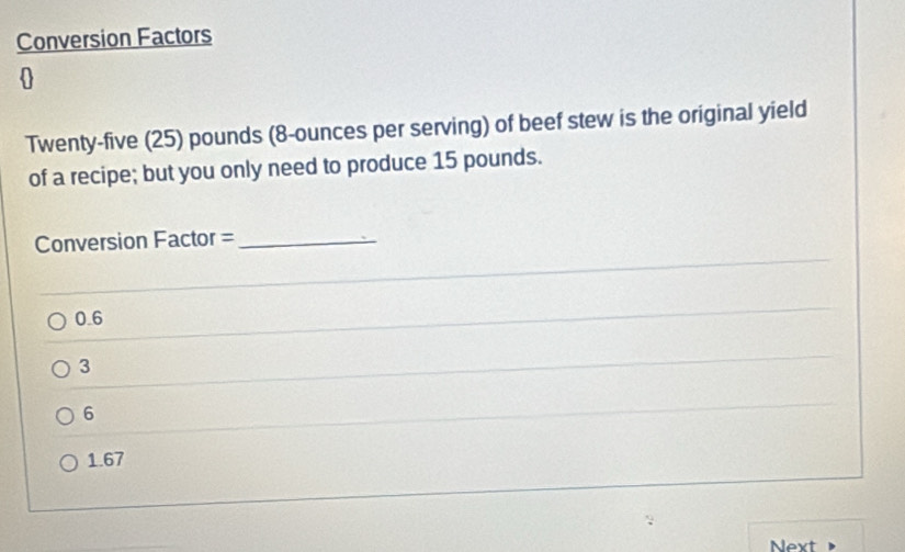 Conversion Factors

Twenty-five (25) pounds (8-ounces per serving) of beef stew is the original yield
of a recipe; but you only need to produce 15 pounds.
_
Conversion Factor =_
0.6
_
3
6
_
1.67
Next