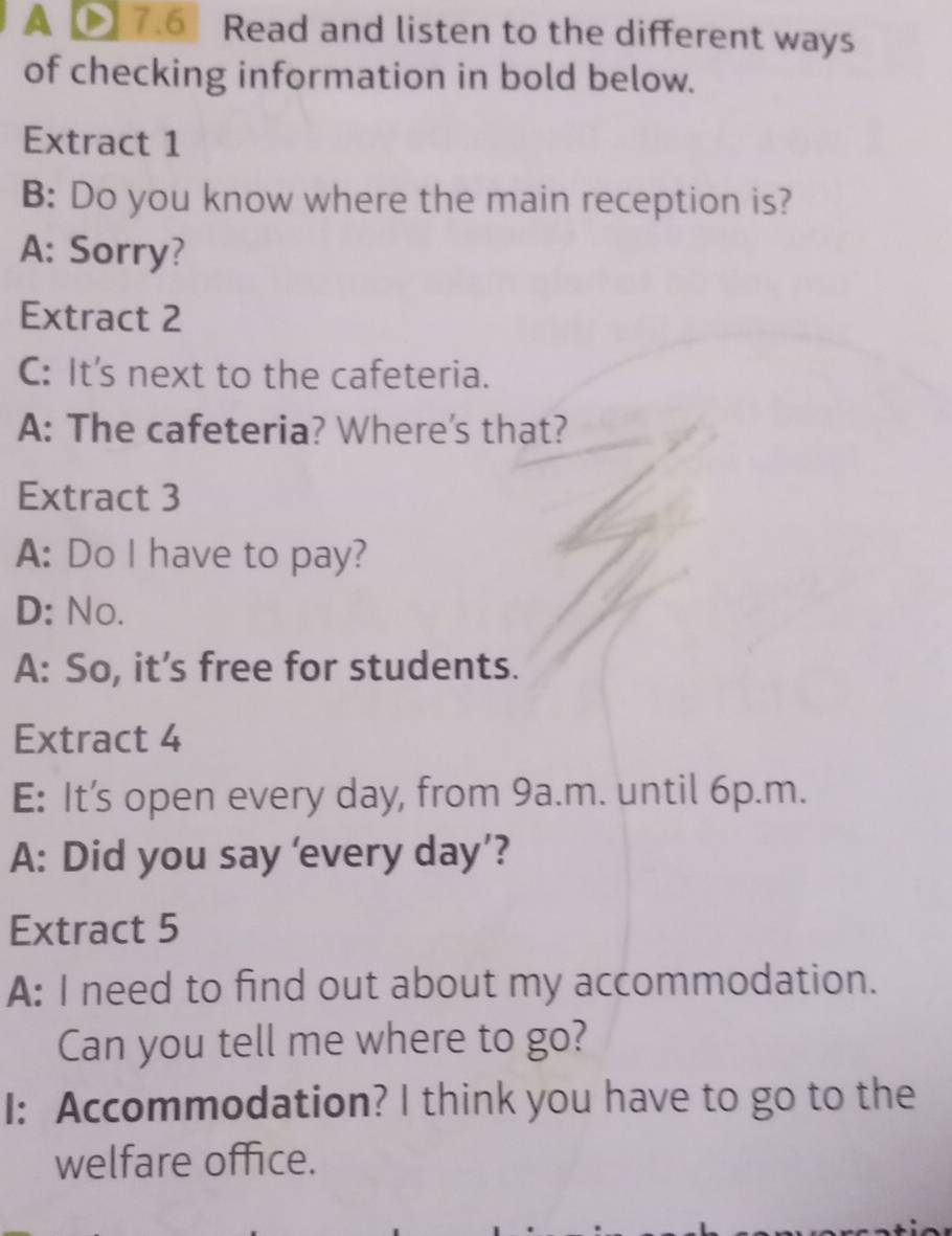 A 7.6 Read and listen to the different ways 
of checking information in bold below. 
Extract 1 
B: Do you know where the main reception is? 
A: Sorry? 
Extract 2 
C: It's next to the cafeteria. 
A: The cafeteria? Where's that? 
Extract 3 
A: Do I have to pay? 
D: No. 
A: So, it’s free for students. 
Extract 4 
E: It’s open every day, from 9a.m. until 6p.m. 
A: Did you say '‘every day’? 
Extract 5 
A: I need to find out about my accommodation. 
Can you tell me where to go? 
I: Accommodation? I think you have to go to the 
welfare office.