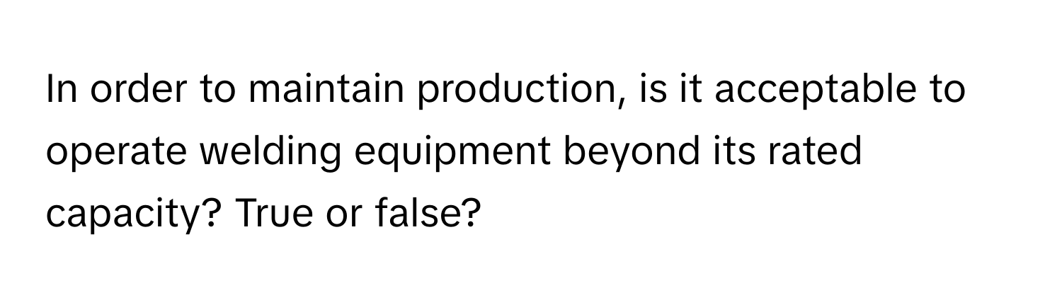 In order to maintain production, is it acceptable to operate welding equipment beyond its rated capacity? True or false?