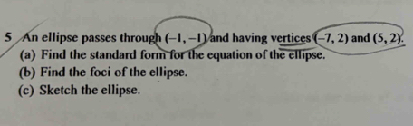 An ellipse passes through (-1,-1) and having vertices (-7,2) and (5,2). 
(a) Find the standard form for the equation of the ellipse. 
(b) Find the foci of the ellipse. 
(c) Sketch the ellipse.