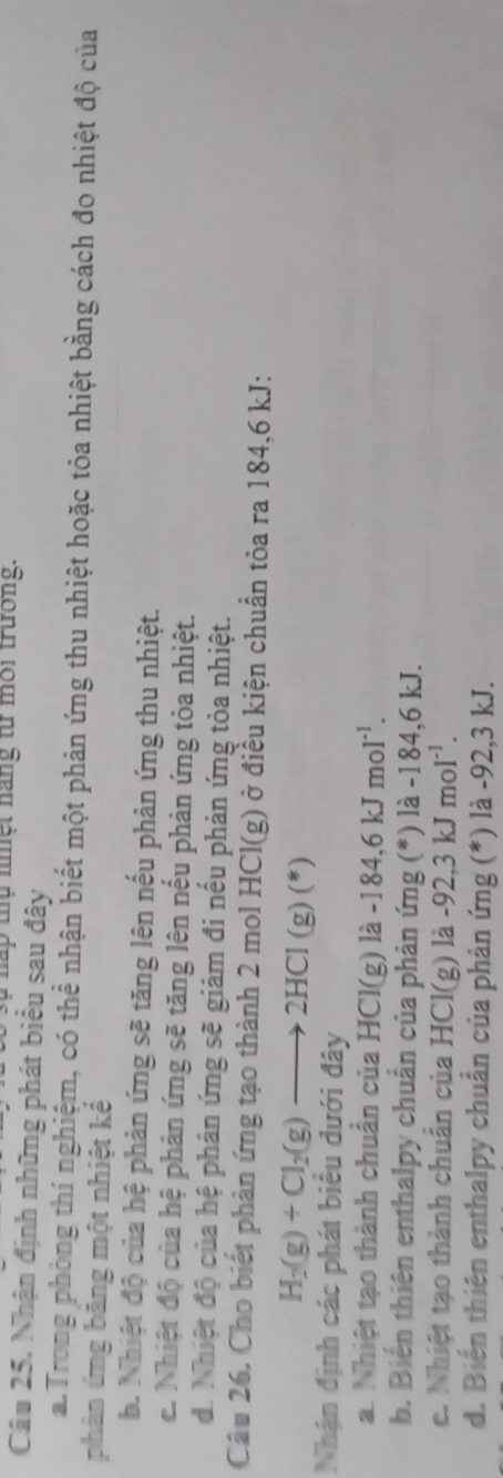 hấp thụ niệt nàng từ môi trường.
Câu 25. Nhận định những phát biểu sau đây
a. Trong phòng thí nghiệm, có thể nhận biết một phản ứng thu nhiệt hoặc tỏa nhiệt bằng cách đo nhiệt độ của
phản ứng băng một nhiệt kể
b. Nhiệt độ của hệ phản ứng sẽ tăng lên nếu phản ứng thu nhiệt.
c. Nhiệt độ của hệ phản ứng sẽ tăng lên nếu phản ứng tỏa nhiệt.
d. Nhiệt độ của hệ phản ứng sẽ giảm đi nếu phản ứng tòa nhiệt.
Câu 26. Cho biết phản ứng tạo thành 2 mol HCI(g () ở điều kiện chuẩn tỏa ra 184, 6 kJ :
H_2(g)+Cl_2(g)to 2HCl(g)(*)
Nhận định các phát biểu dưới đây
a. Nhiệt tạo thành chuẩn của HCl(g)la-184,6kJmol^(-1). 
b. Biến thiên enthalpy chuẩn của phản ứng (*) là -184, 6 kJ.
c. Nhiệt tạo thành chuẩn của HCl(g g) là -92.3 kJ moI^(-1).
kJ
d. Biến thiên enthalpy chuẩn của phản ứng (*) là -92, 3 kJ.