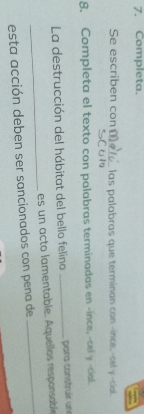 Completa. 
Se escriben con _las palabras que terminan con -ince, -cel y -cial. 
8. Completa el texto con palabras terminadas en -ince, -cel y -cial. 
La destrucción del hábitat del bello felino_ 
para construír un 
_ 
_ 
es un acto lamentable. Aquellos responsable 
esta acción deben ser sancionados con pena de