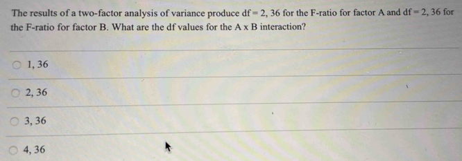 The results of a two-factor analysis of variance produce df=2,36 for the F -ratio for factor A and df=2,36 for
the F -ratio for factor B. What are the df values for the A* B interaction?
1, 36
2, 36
3, 36
4, 36