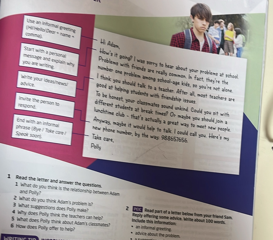 Use an informal greeting 
_ 
(Híl Hellol Deør + name + 
comma). 
_Hi Adam, 
How's it going? I was sorry to hear about your problems at school. 
Start with a personal Problems with friends are really common. In fact, they're the 
message and explain why number one problem among school-age kids, so you're not alone. 
you are writing. I think you should talk to a teacher. After all, most teachers are 
advice. 
Write your ideas/news/ _good at helping students with friendship issues. 
To be honest, your classmates sound unkind. Could you sit with 
respond. 
different students at break times? Or maybe you should join a 
Invite the person to lunchtime club - that's actually a great way to meet new people. 
Anyway, maybe it would help to talk. I could call you. Here's my 
End with an informal new phone number, by the way: 988657656. 
phrase (Bye / Toke core I Take care, 
Speak soon). Polly 
1 Read the letter and answer the questions. 
1 What do you think is the relationship between Adam 
and Polly? 
2 What do you think Adam's problem is? 2 3 Read part of a letter below from your friend Sam. 
3 What suggestions does Polly make? Reply offering some advice. Write about 100 words. 
4 Why does Polly think the teachers can help? Include this information: 
5 What does Polly think about Adam's classmates? an informal greeting. 
6 How does Polly offer to help? advice about the problem. 
WRITING T
