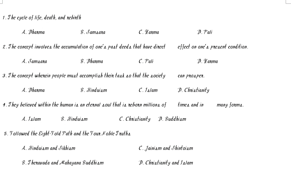 The cycle of life, death, and rebirth
A. Dharma B. Samsara C. Karma D. Pali
2. The concept involves the accumulation of one's past deeds that have direct effect on one's present condition.
A. Samsara B. Dharma C. Pali D. Karma
3. The concept wherein people must accomplish their task so that the society can prosper.
A. Dharma B. Hinduism C. Islam D. Christianity
4. They believed within the human is an eternal soul that is reborn millions of times and in many forms.
A. Islam B. Hinduism C. Christianity D. Buddhism
5. Followed the Eight-Fold Path and the Four Noble Truths
A. Hinduism and Sikhism C. Jainism and Shintoism
B. Theravada and Mahayana Buddhism D. Christianity and Islam