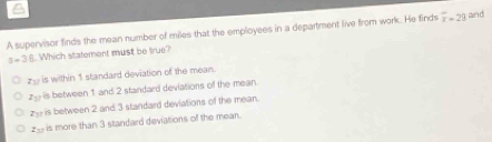 A supervisor finds the mean number of miles that the employees in a department live from work. He finds overline x=29 and
a=36 Which statement must be true?
is within 1 standard deviation of the mean.
z_11 is between 1 and 2 standard deviations of the mean.
z - is between 2 and 3 standard deviations of the mean.
_ is more than 3 standard deviations of the mean.