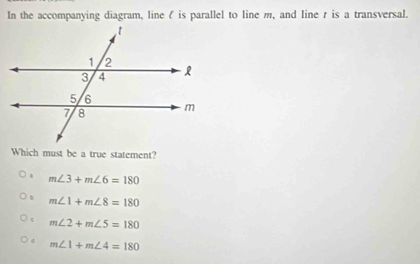 In the accompanying diagram, line is parallel to line m, and line r is a transversal.
Which must be a true statement?
m∠ 3+m∠ 6=180
。 m∠ 1+m∠ 8=180
c m∠ 2+m∠ 5=180
d m∠ 1+m∠ 4=180