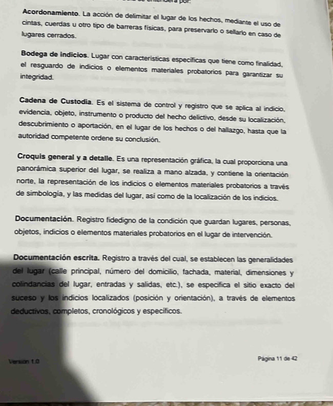 Acordonamiento. La acción de delimitar el lugar de los hechos, mediante el uso de
cintas, cuerdas u otro tipo de barreras físicas, para preservarlo o sellarlo en caso de
lugares cerrados.
Bodega de indicios. Lugar con caracteristicas específicas que tiene como finalidad,
el resguardo de indicios o elementos materíales probatorios para garantizar su
integridad.
Cadena de Custodia. Es el sistema de control y registro que se aplica al indicio,
evidencia, objeto, instrumento o producto del hecho delictivo, desde su localización,
descubrimiento o aportación, en el lugar de los hechos o del hallazgo, hasta que la
autoridad competente ordene su conclusión.
Croquis general y a detalle. Es una representación gráfica, la cual proporciona una
panorámica superior del lugar, se realiza a mano alzada, y contiene la orientación
norte, la representación de los indicios o elementos materiales probatorios a través
de simbología, y las medidas del lugar, así como de la localización de los indicios.
Documentación. Registro fidedigno de la condición que guardan lugares, personas,
objetos, indicios o elementos materiales probatorios en el lugar de intervención.
Documentación escrita. Registro a través del cual, se establecen las generalidades
del lugar (calle principal, número del domicilio, fachada, material, dimensiones y
colindancias del lugar, entradas y salidas, etc.), se especifica el sitio exacto del
suceso y los indicios localizados (posición y orientación), a través de elementos
deductivos, completos, cronológicos y específicos.
Version 1.0 Página 11 de 42