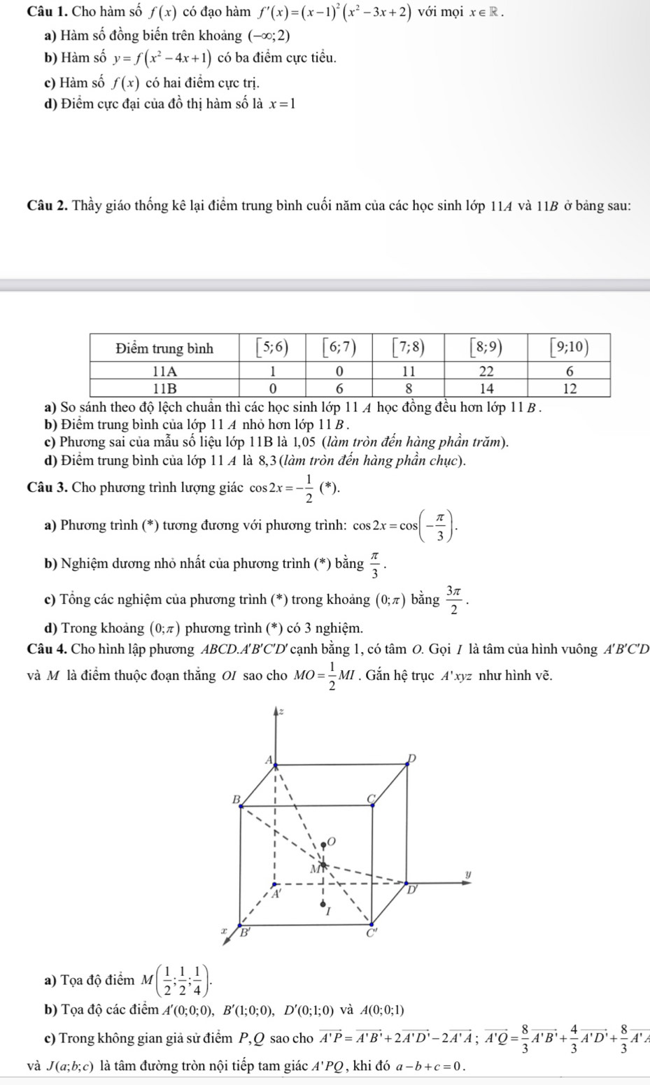 Cho hàm số f(x) có đạo hàm f'(x)=(x-1)^2(x^2-3x+2) với mọi x∈ R.
a) Hàm số đồng biến trên khoảng (-∈fty ;2)
b) Hàm số y=f(x^2-4x+1) có ba điểm cực tiểu.
c) Hàm số f(x) có hai điểm cực trị.
d) Điểm cực đại của đồ thị hàm số là x=1
Câu 2. Thầy giáo thống kê lại điểm trung bình cuối năm của các học sinh lớp 114 và 11B ở bảng sau:
a) So sánh theo độ lệch chuẩn thì các học sinh lớp 11 A học đồng đều hơn lớp 11 B .
b) Điểm trung bình của lớp 11 A nhỏ hơn lớp 11 B .
c) Phương sai của mẫu số liệu lớp 11B là 1,05 (làm tròn đến hàng phần trăm).
d) Điểm trung bình của lớp 11 A là 8,3 (làm tròn đến hàng phần chục).
Câu 3. Cho phương trình lượng giác cos 2x=- 1/2 (*).
a) Phương trình (*) tương đương với phương trình: cos 2x=cos (- π /3 ).
b) Nghiệm dương nhỏ nhất của phương trình (*) bằng  π /3 .
c) Tổng các nghiệm của phương trình (*) trong khoảng (0;π ) bằng  3π /2 .
d) Trong khoảng (0;π ) phương trình (*) có 3 nghiệm.
Câu 4. Cho hình lập phương ABCD.A'B'C'D' cạnh bằng 1, có tâm O. Gọi / là tâm của hình vuông A'B'C'D
và Mô là điểm thuộc đoạn thắng OI sao cho MO= 1/2 MI. Gắn hệ trục A'x tyz như hình vẽ.
a) Tọa độ điểm M( 1/2 ; 1/2 ; 1/4 ).
b) Tọa độ các điểm A'(0;0;0),B'(1;0;0),D'(0;1;0) và A(0;0;1)
c) Trong không gian giả sử điểm P,Q sao cho vector A'P=vector A'B'+2vector A'D'-2vector A'A;vector A'Q= 8/3 vector A'B'+ 4/3 vector A'D'+ 8/3 vector A'A'
và J(a;b;c) là tâm đường tròn nội tiếp tam giác A'PQ , khi đó a-b+c=0.