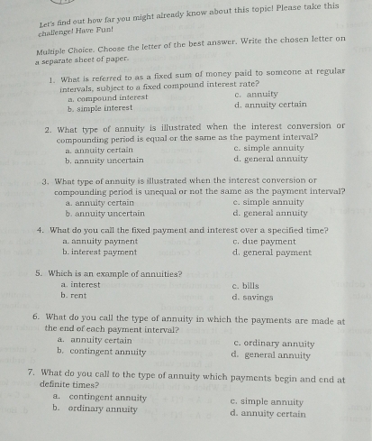 challenge! Have Fun! Let's fnd out how far you might already know about this topic! Please take this
Multiple Choice. Choose the letter of the best answer. Write the chosen letter on
a separate sheet of paper.
1. What is referred to as a fixed sum of money paid to someone at regular
intervals, subject to a fixed compound interest rate?
a. compound interest c. annuity
b. simple interest d. annuity certain
2. What type of annuity is illustrated when the interest conversion or
compounding period is equal or the same as the payment interval?
a. annuity certain c. simple annuity
b. annuity uncertain d. general annuity
3. What type of annuity is illustrated when the interest conversion or
compounding period is unequal or not the same as the payment interval?
a. annulty certain c. simple annuity
b. annuity uncertain d. general annuity
4. What do you call the fixed payment and interest over a specified time?
a. annuity payment c. due payment
b. interest payment d. general payment
5. Which is an example of annuities?
a. interest c. bills
b. rent d. savings
6. What do you call the type of annuity in which the payments are made at
the end of each payment interval?
a. annuity certain c. ordinary annuity
b. contingent annuity d. general annuity
7. What do you call to the type of annuity which payments begin and end at
definite times?
a. contingent annuity c. simple annuity
b. ordinary annuity d. annuity certain