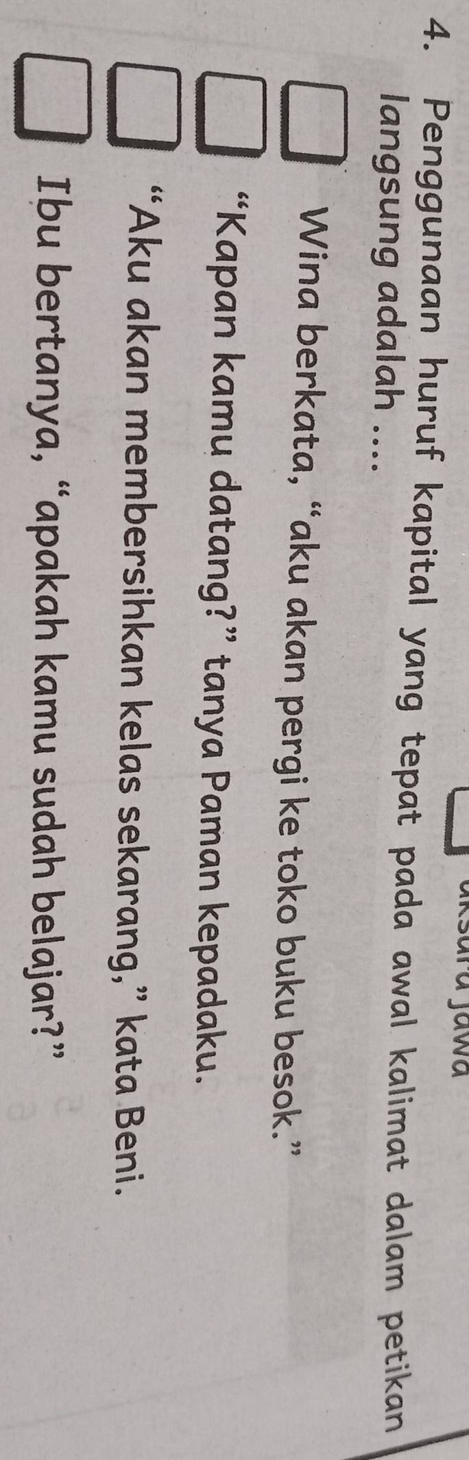 Jawa 
4. Penggunaan huruf kapital yang tepat pada awal kalimat dalam petikan 
langsung adalah .... 
Wina berkata, “aku akan pergi ke toko buku besok.” 
“Kapan kamu datang?” tanya Paman kepadaku. 
“Aku akan membersihkan kelas sekarang,” kata Beni. 
Ibu bertanya, “apakah kamu sudah belajar?”