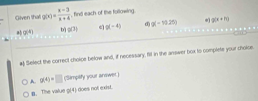 Given that g(x)= (x-3)/x+4  , find each of the following.
a) g(4) b) g(3) c) g(-4) d) g(-10.25) e) g(x+h)
a) Select the correct choice below and, if necessary, fill in the answer box to complete your choice.
A. g(4)=□ (Simplify your answer.)
B. The value g(4) does not exist.