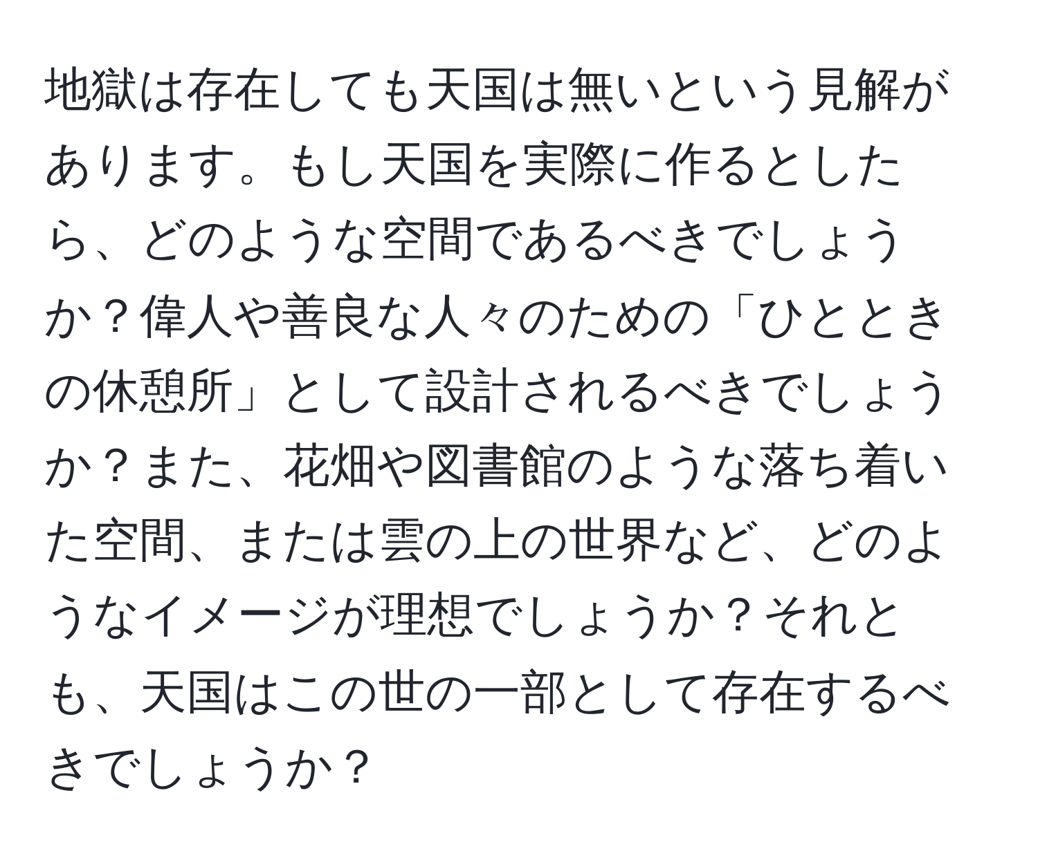 地獄は存在しても天国は無いという見解があります。もし天国を実際に作るとしたら、どのような空間であるべきでしょうか？偉人や善良な人々のための「ひとときの休憩所」として設計されるべきでしょうか？また、花畑や図書館のような落ち着いた空間、または雲の上の世界など、どのようなイメージが理想でしょうか？それとも、天国はこの世の一部として存在するべきでしょうか？