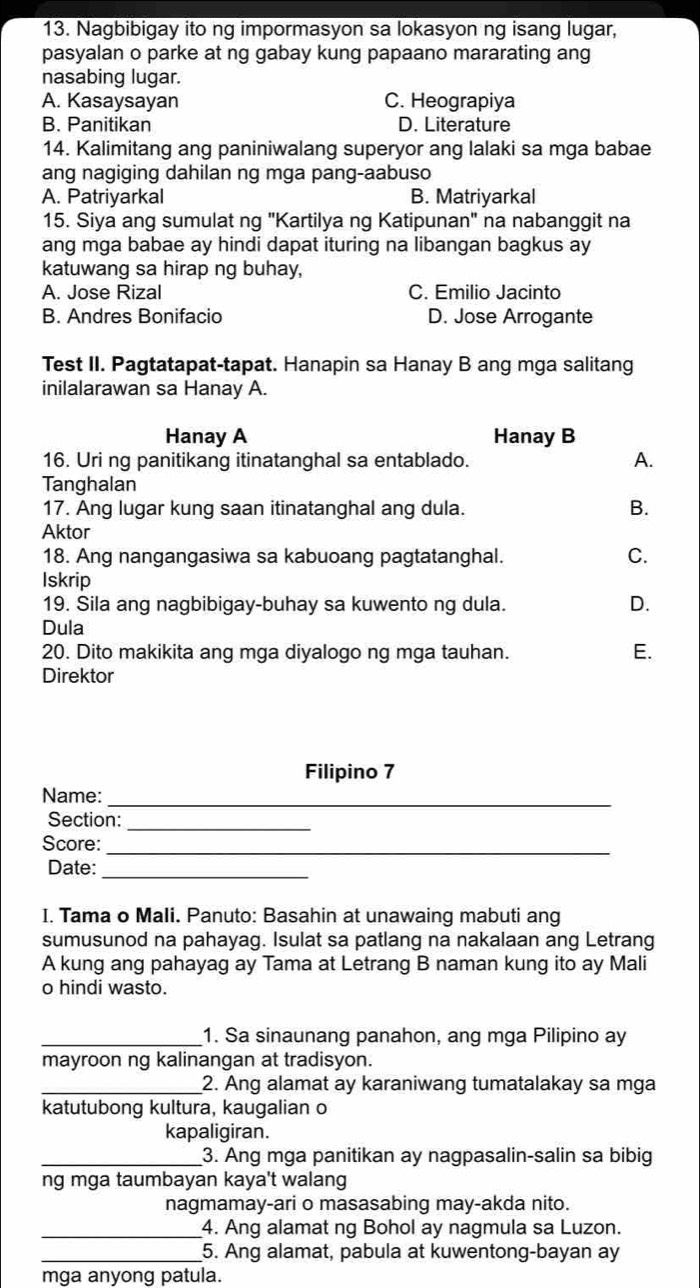 Nagbibigay ito ng impormasyon sa lokasyon ng isang lugar,
pasyalan o parke at ng gabay kung papaano mararating ang
nasabing lugar.
A. Kasaysayan C. Heograpiya
B. Panitikan D. Literature
14. Kalimitang ang paniniwalang superyor ang lalaki sa mga babae
ang nagiging dahilan ng mga pang-aabuso
A. Patriyarkal B. Matriyarkal
15. Siya ang sumulat ng "Kartilya ng Katipunan" na nabanggit na
ang mga babae ay hindi dapat ituring na libangan bagkus ay
katuwang sa hirap ng buhay,
A. Jose Rizal C. Emilio Jacinto
B. Andres Bonifacio D. Jose Arrogante
Test II. Pagtatapat-tapat. Hanapin sa Hanay B ang mga salitang
inilalarawan sa Hanay A.
Hanay A Hanay B
16. Uri ng panitikang itinatanghal sa entablado. A.
Tanghalan
17. Ang lugar kung saan itinatanghal ang dula. B.
Aktor
18. Ang nangangasiwa sa kabuoang pagtatanghal. C.
Iskrip
19. Sila ang nagbibigay-buhay sa kuwento ng dula.
D.
Dula
20. Dito makikita ang mga diyalogo ng mga tauhan.
E.
Direktor
Filipino 7
Name:_
Section:_
Score:_
Date:_
I. Tama o Mali. Panuto: Basahin at unawaing mabuti ang
sumusunod na pahayag. Isulat sa patlang na nakalaan ang Letrang
A kung ang pahayag ay Tama at Letrang B naman kung ito ay Mali
o hindi wasto.
_1. Sa sinaunang panahon, ang mga Pilipino ay
mayroon ng kalinangan at tradisyon.
_2. Ang alamat ay karaniwang tumatalakay sa mga
katutubong kultura, kaugalian o
kapaligiran.
_3. Ang mga panitikan ay nagpasalin-salin sa bibig
ng mga taumbayan kaya't walang
nagmamay-ari o masasabing may-akda nito.
_4. Ang alamat ng Bohol ay nagmula sa Luzon.
_5. Ang alamat, pabula at kuwentong-bayan ay
mga anyong patula.