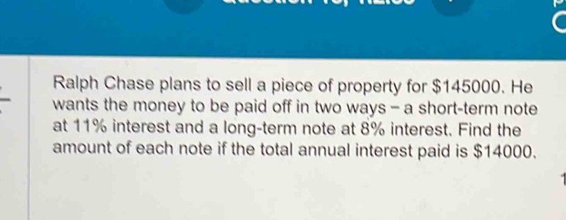 Ralph Chase plans to sell a piece of property for $145000. He 
wants the money to be paid off in two ways - a short-term note 
at 11% interest and a long-term note at 8% interest. Find the 
amount of each note if the total annual interest paid is $14000.