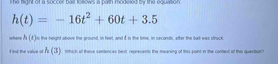 he flight of a soccer ball follows a path modeled by the equation.
h(t)=-16t^2+60t+3.5
where h(t) is the height above the ground, in feet, and t is the time, in seconds, after the ball was struck. 
Find the value of h(3). Which of these sentences best represents the meaning of this point in the context of this question?