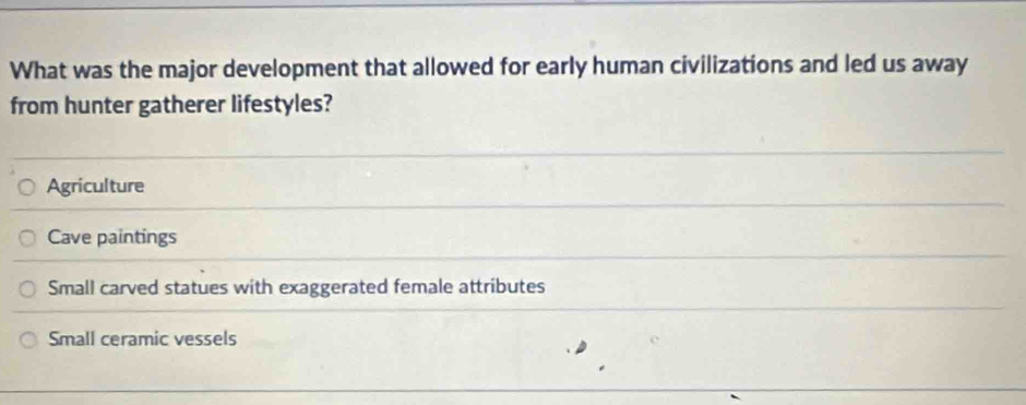 What was the major development that allowed for early human civilizations and led us away
from hunter gatherer lifestyles?
Agriculture
Cave paintings
Small carved statues with exaggerated female attributes
Small ceramic vessels