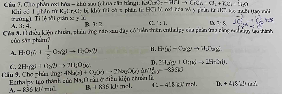 Cho phản oxi hóa - khử sau (chưa cân bằng): K_2Cr_2O_7+HClto CrCl_3+Cl_2+KCl+H_2O
Khi có 1 phân tử K_2Cr_2O_7 bị khử thì có x phân tử HCl bị oxi hóa và y phân tử HCl tạo muối (tạo môi
trường). Tỉ lệ tối giản x: y là
D.
A. 3:4. B. 3:2. C. 1:1. 3:8. 
Câu 8. Ở điều kiện chuẩn, phản ứng nào sau đây có biển thiên enthalpy của phản ứng bằng enthalpy tạo thành
của sản phầm?
B.
A. H_2O(l)+ 1/2 O_2(g)to H_2O_2(l). H_2(g)+O_2(g)to H_2O_2(g).
C. 2H_2(g)+O_2(l)to 2H_2O(g).
D. 2H_2(g)+O_2(g)to 2H_2O(l). 
Câu 9. Cho phản ứng: 4Na(s)+O_2(g)to 2Na_2O(s)△ rH_(298)^0=-836kJ
Enthalpy tạo thành của Na_2 O rắn ở điều kiện chuần là
A. - 836 kJ/ mol. B. + 836 kJ/ mol. C. - 418 kJ/ mol. D. + 418 kJ/ mol.