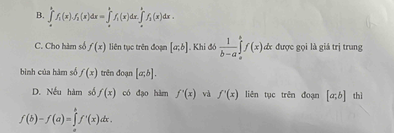 B. ∈tlimits _a^(bf_1)(x).f_2(x)dx=∈tlimits _a^(bf_1)(x)dx.∈t _a^(bf_2)(x)dx.
C. Cho hàm số f(x) liên tục trên đoạn [a;b]. Khi đó  1/b-a ∈tlimits _a^bf(x)dx được gọi là giá trị trung
bình của hàm số f(x) trên đoạn [a;b].
D. Nếu hàm số f(x) có đạo hàm f'(x) và f'(x) liên tục trên đoạn [a;b] thì
f(b)-f(a)=∈tlimits _a^bf'(x)dx.