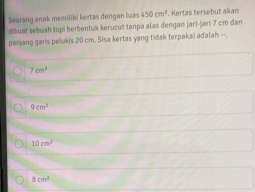 Seorang anak memiliki kertas dengan luas 450cm^2. Kertas tersebut akan
dibuat sebuah topi berbentuk kerucut tanpa alas dengan jari-jari 7 cm dan
panjang garis pelukis 20 cm. Sisa kertas yang tidak terpakai adalah ---.
7cm^2
9cm^2
10cm^2
8cm^2