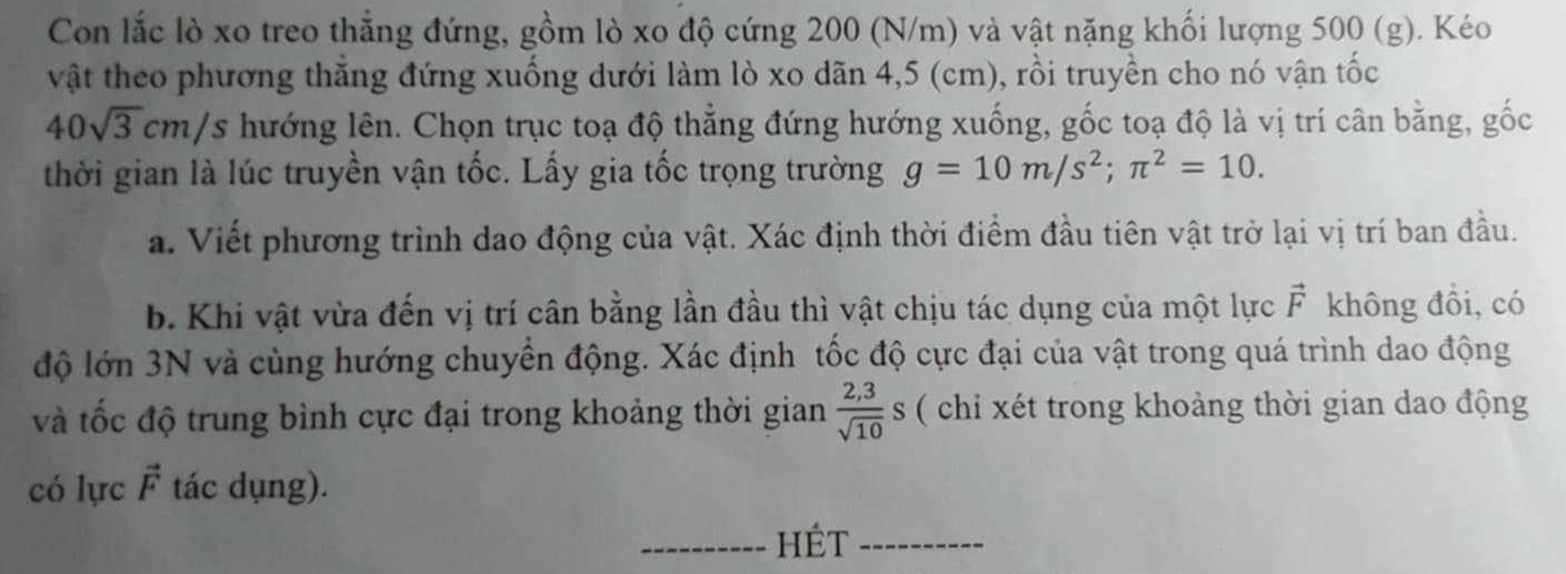 Con lắc lò xo treo thẳng đứng, gồm lò xo độ cứng 200 (N/m) và vật nặng khối lượng 500 (g). Kéo 
vật theo phương thẳng đứng xuống dưới làm lò xo dãn 4,5 (cm), rồi truyền cho nó vận tốc
40sqrt(3)cm/s hướng lên. Chọn trục toạ độ thẳng đứng hướng xuống, gốc toạ độ là vị trí cân bằng, gốc 
thời gian là lúc truyền vận tốc. Lấy gia tốc trọng trường g=10m/s^2; π^2=10. 
a. Viết phương trình dao động của vật. Xác định thời điểm đầu tiên vật trở lại vị trí ban đầu. 
b. Khi vật vừa đến vị trí cân bằng lần đầu thì vật chịu tác dụng của một lực vector F không đồi, có 
độ lớn 3N và cùng hướng chuyển động. Xác định tốc độ cực đại của vật trong quá trình dao động 
và tốc độ trung bình cực đại trong khoảng thời gian  (2,3)/sqrt(10) s ( chi xét trong khoảng thời gian dao động 
có lực vector F tác dụng). 
_HÉt_