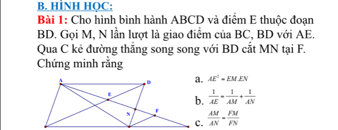 HÌNH HOC: 
Bài 1: Cho hình bình hành ABCD và điểm E thuộc đoạn
BD. Gọi M, N lần lượt là giao điểm của BC, BD với AE. 
Qua C kẻ đường thăng song song với BD cắt MN tại F. 
Chứng minh rằng
AE^2=EM.EN
 1/AE = 1/AM + 1/AN 
 AM/AN = FM/FN 