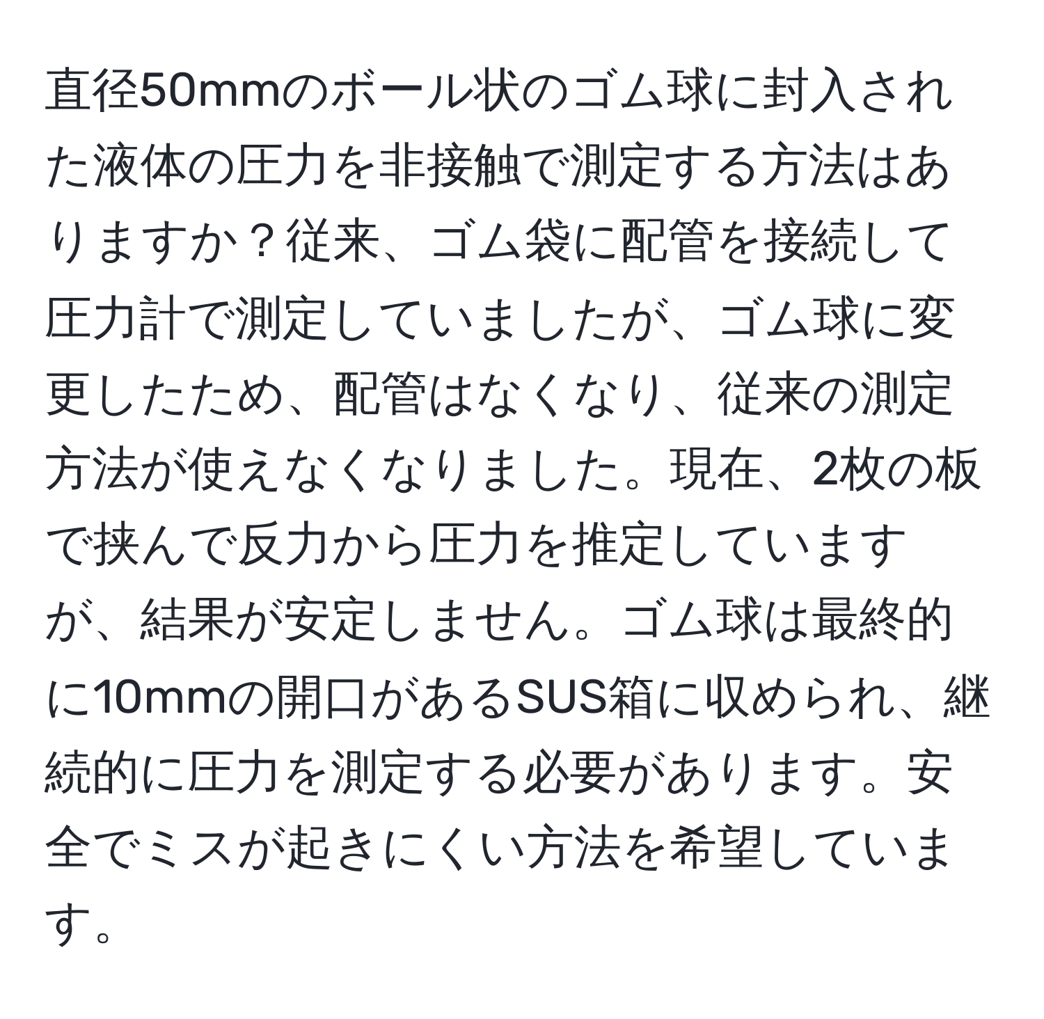 直径50mmのボール状のゴム球に封入された液体の圧力を非接触で測定する方法はありますか？従来、ゴム袋に配管を接続して圧力計で測定していましたが、ゴム球に変更したため、配管はなくなり、従来の測定方法が使えなくなりました。現在、2枚の板で挟んで反力から圧力を推定していますが、結果が安定しません。ゴム球は最終的に10mmの開口があるSUS箱に収められ、継続的に圧力を測定する必要があります。安全でミスが起きにくい方法を希望しています。