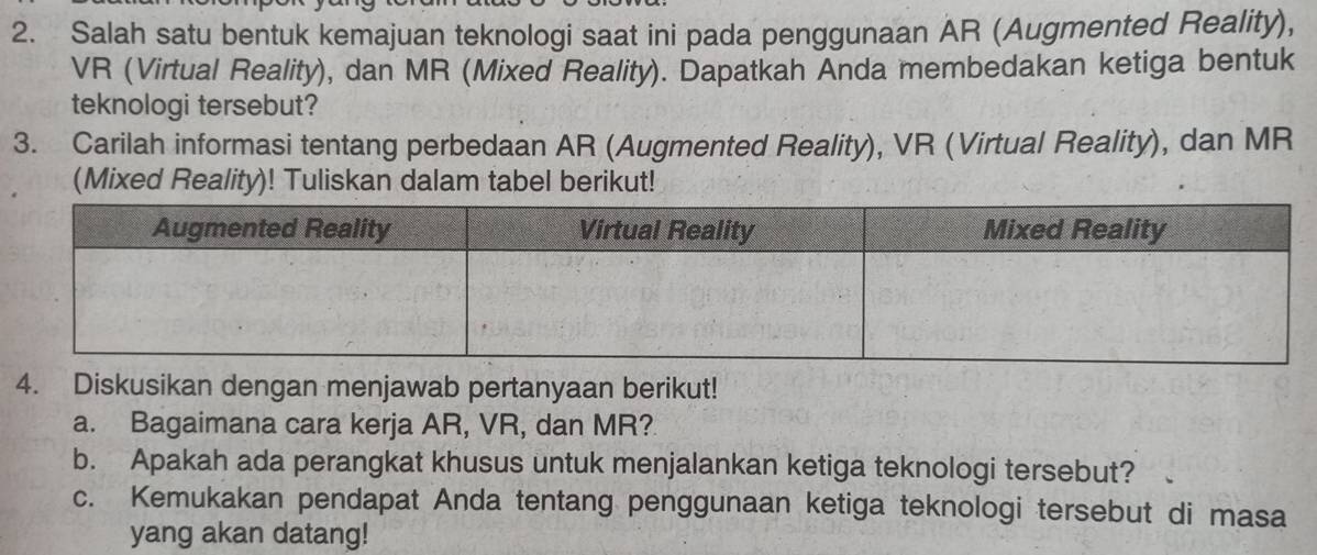 Salah satu bentuk kemajuan teknologi saat ini pada penggunaan AR (Augmented Reality), 
VR (Virtual Reality), dan MR (Mixed Reality). Dapatkah Anda membedakan ketiga bentuk 
teknologi tersebut? 
3. Carilah informasi tentang perbedaan AR (Augmented Reality), VR (Virtual Reality), dan MR 
(Mixed Reality)! Tuliskan dalam tabel berikut! 
4. Diskusikan dengan menjawab pertanyaan berikut! 
a. Bagaimana cara kerja AR, VR, dan MR? 
b. Apakah ada perangkat khusus untuk menjalankan ketiga teknologi tersebut? 
c. Kemukakan pendapat Anda tentang penggunaan ketiga teknologi tersebut di masa 
yang akan datang!