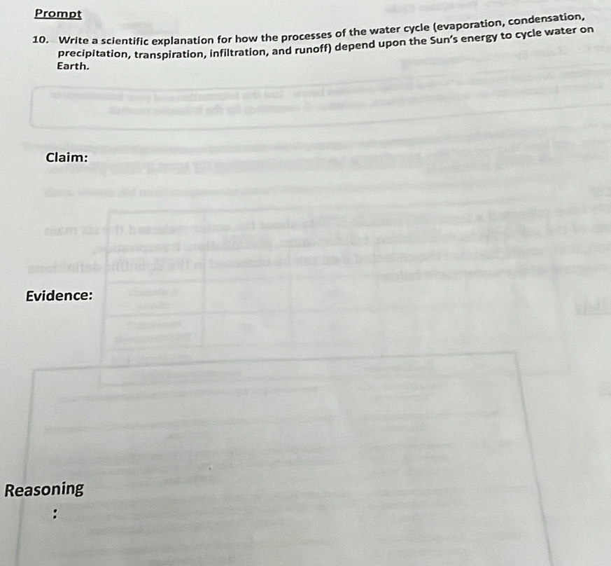 Prompt 
10. Write a scientific explanation for how the processes of the water cycle (evaporation, condensation, 
precipitation, transpiration, infiltration, and runoff) depend upon the Sun’s energy to cycle water on 
Earth. 
Claim: 
Evidence: 
Reasoning 
: