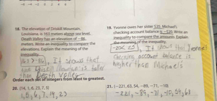 -5 -4 -2 σ z 4 6
18. The elevation of Driskill Mountain, 19. Yvonne owes her sister $25. Michael's 
Louisiana, is 163 meters above sea level. checking account balance is — $20. Write an 
Death Valley has an elevation of −86. inequallity to compare the amounts. Explaiin 
meters. Write an inequality to compare the the meaning of the inequality. 
elevations. Explain the meaning of the 
inequality 
Order each set of integers from least to greatest.
20. 14, 1, 6, 23, 7, 5 21. -221, 63, 54, -89, -71,-10