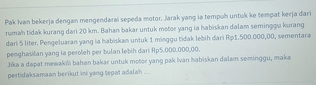 Pak Ivan bekerja dengan mengendarai sepeda motor. Jarak yang ia tempuh untuk ke tempat kerja dari 
rumah tidak kurang dari 20 km. Bahan bakar untuk motor yang ia habiskan dalam seminggu kurang 
dari 5 liter. Pengeluaran yang ia habiskan untuk 1 minggu tidak lebih dari Rp1.500.000,00, sementara 
penghasilan yang ia peroleh per bulan lebih dari Rp5.000.000,00. 
Jika a dapat mewakili bahan bakar untuk motor yang pak Ivan habiskan dalam seminggu, maka 
pertidaksamaan berikut ini yang tepat adalah ...