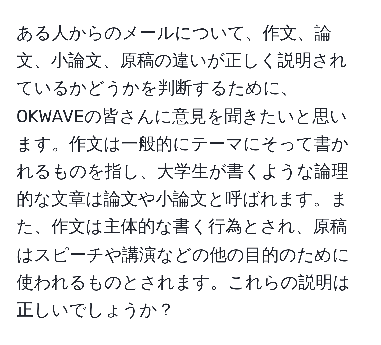 ある人からのメールについて、作文、論文、小論文、原稿の違いが正しく説明されているかどうかを判断するために、OKWAVEの皆さんに意見を聞きたいと思います。作文は一般的にテーマにそって書かれるものを指し、大学生が書くような論理的な文章は論文や小論文と呼ばれます。また、作文は主体的な書く行為とされ、原稿はスピーチや講演などの他の目的のために使われるものとされます。これらの説明は正しいでしょうか？