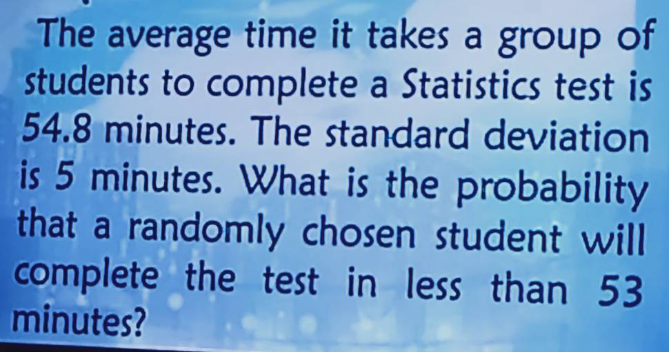 The average time it takes a group of 
students to complete a Statistics test is
54.8 minutes. The standard deviation 
is 5 minutes. What is the probability 
that a randomly chosen student will 
complete the test in less than 53
minutes?